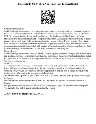 Case Study Of Makin And Earnings International
Company Introduction
Makin Earnings International is providing the commission free trading services. Company s scope is
to deal in International Financial Market with major currencies, commodities and crude oil. Besides
FOREX company is also playing a role as third party for Real Estate in North America Europe.
Having diverse businesses makes MEI competitive in Market. As dealing with online trading company
plays a role as third party. It doesn t take cash and investment in hand. Clients investors deal directly
with the broker in financial market our objective is to provide authentic, valid, verified and secure
documentation and guidelines to deal with market. We provide the safety of money and deals. In Real
Estate we arrange the instalments ... Show more content on Helpwriting.net ...
Scope of work:
Makin Earnings International conducts FOREX Marketing, real estate marketing as well as investment
real estate consulting. The company undertakes all maintenance duties for investments (as third party)
real estate facilities, instalments and organizations and conducts all the security and surveillance for
the clients and properties.
Services:
our company (Makin Earnings International) is providing trading services on national international
level, which are totally commission free. We trade in major currencies, oil and commodities. by
investing here, you can have multiple attractive opportunities and can earn a lot in a month, besides
trading we are also dealing for immigration and real estate.
We have different options for you to buy a plot of 1 to 1.5 kanal in Brazil, USA (Florida, Houston) or
in Europe.
Installments can be arranged for Brazil and USA. Also have the options for nationality for Brazil
Europe.
It is pertinent to mention here that we are officially designated agent for Pakistan for the companies
you going to deal with to ensure security and safety of your
... Get more on HelpWriting.net ...
 