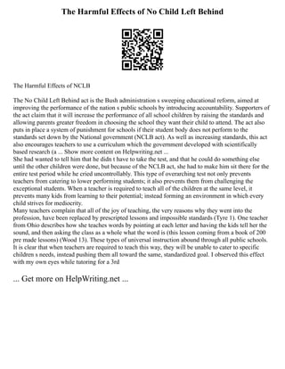 The Harmful Effects of No Child Left Behind
The Harmful Effects of NCLB
The No Child Left Behind act is the Bush administration s sweeping educational reform, aimed at
improving the performance of the nation s public schools by introducing accountability. Supporters of
the act claim that it will increase the performance of all school children by raising the standards and
allowing parents greater freedom in choosing the school they want their child to attend. The act also
puts in place a system of punishment for schools if their student body does not perform to the
standards set down by the National government (NCLB act). As well as increasing standards, this act
also encourages teachers to use a curriculum which the government developed with scientifically
based research (a ... Show more content on Helpwriting.net ...
She had wanted to tell him that he didn t have to take the test, and that he could do something else
until the other children were done, but because of the NCLB act, she had to make him sit there for the
entire test period while he cried uncontrollably. This type of overarching test not only prevents
teachers from catering to lower performing students; it also prevents them from challenging the
exceptional students. When a teacher is required to teach all of the children at the same level, it
prevents many kids from learning to their potential; instead forming an environment in which every
child strives for mediocrity.
Many teachers complain that all of the joy of teaching, the very reasons why they went into the
profession, have been replaced by prescripted lessons and impossible standards (Tyre 1). One teacher
from Ohio describes how she teaches words by pointing at each letter and having the kids tell her the
sound, and then asking the class as a whole what the word is (this lesson coming from a book of 200
pre made lessons) (Wood 13). These types of universal instruction abound through all public schools.
It is clear that when teachers are required to teach this way, they will be unable to cater to specific
children s needs, instead pushing them all toward the same, standardized goal. I observed this effect
with my own eyes while tutoring for a 3rd
... Get more on HelpWriting.net ...
 