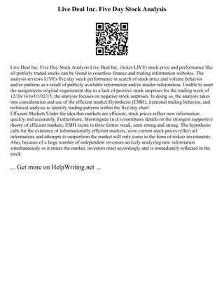Live Deal Inc. Five Day Stock Analysis
Live Deal Inc. Five Day Stock Analysis Live Deal Inc. (ticker LIVE) stock price and performance like
all publicly traded stocks can be found in countless finance and trading information websites. The
analysis reviews LIVEs five day stock performance in search of stock price and volume behavior
and/or patterns as a result of publicly available information and/or insider information. Unable to meet
the assignments original requirement due to a lack of positive stock surprises for the trading week of
12/26/14 to 01/02/15, the analysis focuses on negative stock surprises. In doing so, the analysis takes
into consideration and use of the efficient market Hypothesis (EMH), irrational trading behavior, and
technical analysis to identify trading patterns within the five day chart.
Efficient Markets Under the idea that markets are efficient, stock prices reflect new information
quickly and accurately. Furthermore, Morningstar (n.d.) contributes details on the strongest supportive
theory of efficient markets, EMH exists in three forms: weak, semi strong and strong. The hypothesis
calls for the existence of informationally efficient markets, were current stock prices reflect all
information, and attempts to outperform the market will only come in the form of riskier investments.
Also, because of a large number of independent investors actively analyzing new information
simultaneously as it enters the market, investors react accordingly and is immediately reflected in the
stock
... Get more on HelpWriting.net ...
 