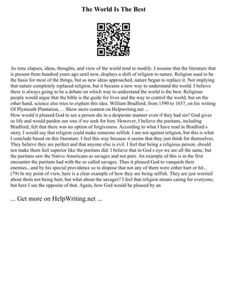 The World Is The Best
As time elapses, ideas, thoughts, and view of the world tend to modify. I assume that the literature that
is present from hundred years ago until now, displays a shift of religion to nature. Religion used to be
the basis for most of the things, but as new ideas approached, nature began to replace it. Not implying
that nature completely replaced religion, but it became a new way to understand the world. I believe
there is always going to be a debate on which way to understand the world is the best. Religious
people would argue that the bible is the guide for lives and the way to control the world, but on the
other hand, science also tries to explain this idea. William Bradford, from 1590 to 1657, on his writing
Of Plymouth Plantation, ... Show more content on Helpwriting.net ...
How would it pleased God to see a person die in a desperate manner even if they had sin? God gives
us life and would pardon our sins if we seek for him. However, I believe the puritans, including
Bradford, felt that there was no option of forgiveness. According to what I have read in Bradford s
story, I would say that religion could make someone selfish. I am not against religion, but this is what
I conclude based on this literature. I feel this way because it seems that they just think for themselves.
They believe they are perfect and that anyone else is evil. I feel that being a religious person, should
not make them feel superior like the puritans did. I believe that in God s eye we are all the same, but
the puritans saw the Native Americans as savages and not pure. An example of this is in the first
encounter the puritans had with the so called savages. Thus it pleased God to vanquish their
enemies...and by his special providence so to dispose that not any of them were either hurt or hit...
(79) In my point of view, here is a clear example of how they are being selfish. They are just worried
about them not being hurt, but what about the savages? I feel that religion means caring for everyone,
but here I see the opposite of that. Again, how God would be pleased by an
... Get more on HelpWriting.net ...
 
