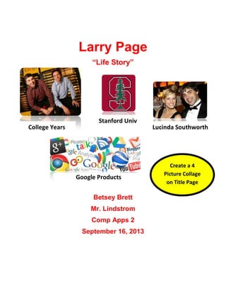 Larry Page
“Life Story”

College Years

Stanford Univ

Google Products
Betsey Brett
Mr. Lindstrom
Comp Apps 2
September 16, 2013

Lucinda Southworth

Create a 4
Picture Collage
on Title Page

 
