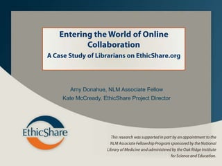 Entering the World of Online Collaboration  A Case Study of Librarians on EthicShare.org Amy Donahue, NLM Associate Fellow Kate McCready, EthicShare Project Director This research was supported in part by an appointment to the NLM Associate Fellowship Program sponsored by the National Library of Medicine and administered by the Oak Ridge Institute for Science and Education. 