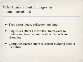Why think about changes in communication? They affect library collection-building! Linguistics offers a theoretical framework to understand how communication methods are changing Computer science offers collection-building tools of the future  