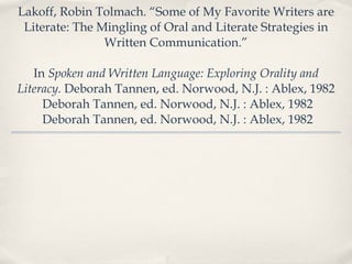 Lakoff, Robin Tolmach. “Some of My Favorite Writers are Literate: The Mingling of Oral and Literate Strategies in Written Communication.” In  Spoken and Written Language: Exploring Orality and Literacy.  Deborah Tannen, ed. Norwood, N.J. : Ablex, 1982 Deborah Tannen, ed. Norwood, N.J. : Ablex, 1982 Deborah Tannen, ed. Norwood, N.J. : Ablex, 1982 