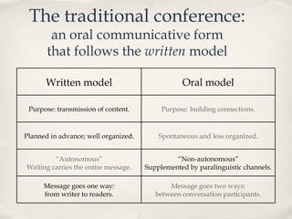 The traditional conference: an oral communicative form that follows the  written  model Written model Oral model Purpose: transmission of content. Purpose: building connections. Planned in advance; well organized. Spontaneous and less organized. “ Autonomous” Writing carries the entire message. “ Non-autonomous” Supplemented by paralinguistic channels. Message goes one way: from writer to readers. Message goes two ways: between conversation participants. 