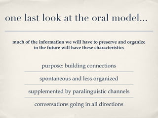 one last look at the oral model... much of the information we will have to preserve and organize in the future will have these characteristics purpose: building connections spontaneous and less organized supplemented by paralinguistic channels conversations going in all directions 