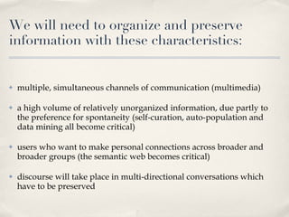 We will need to organize and preserve information with these characteristics: multiple, simultaneous channels of communication (multimedia) a high volume of relatively unorganized information, due partly to the preference for spontaneity (self-curation, auto-population and data mining all become critical) users who want to make personal connections across broader and broader groups (the semantic web becomes critical) discourse will take place in multi-directional conversations which have to be preserved 