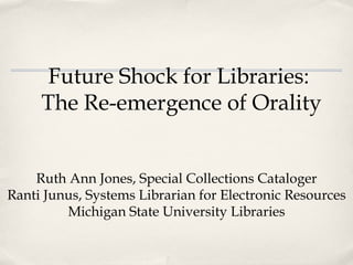 Future Shock for Libraries:  The Re-emergence of Orality Ruth Ann Jones, Special Collections Cataloger Ranti Junus, Systems Librarian for Electronic Resources Michigan State University Libraries 