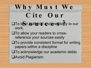 Why Must We Cite Our Sources? To lend authority and credibility to our work. To allow your readers to cross-reference your sources easily To provide consistent format for writing papers within a discipline To acknowledge our academic debts Avoid Plagiarism 