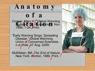 Anatomy of a Citation Cooper, Mary H. “Global Warming Update.”  CQ Researcher  1 Nov. 1996: 1-24. Print. “ Early Warning Sings: Spreading Disease.”  Global Warming . Union of Concerned Scientists, n.d. Web. 27 Aug. 2009. McKibben, Bill.  The End of Nature . New York: Anchor, 1989. Print. 