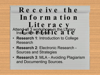 Receive the Information Literacy Certificate Attend all 3 workshops in the Library Instruction Program Research 1 : Introduction to College Research Research 2 : Electronic Research - Sources and Strategies Research 3 : MLA - Avoiding Plagiarism and Documenting Sources. 
