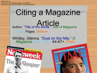 Citing a Magazine Article Whitley, Glenna.   “Duel on the Nile.”   D Magazine   Feb. 1989:  64-67+.  Print. Author.   “Title of the article.”   Title of Magazine   Date:  Pages.  Medium . Image Sources Time Cover: http://images.google.com/hosted/life Newsweek Cover: http://www.flickr.com/photos/forallofus/ 