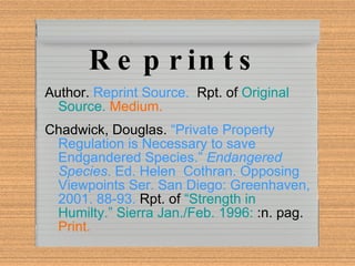 Reprints Author.  Reprint Source.   Rpt. of  Original Source.  Medium. Chadwick, Douglas.   “Private Property Regulation is Necessary to save Endgandered Species.”  Endangered Species . Ed. Helen  Cothran. Opposing Viewpoints Ser. San Diego: Greenhaven, 2001. 88-93.   Rpt. of   “Strength in Humilty.” Sierra Jan./Feb. 1996:  :n. pag.  Print. 