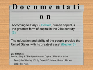 Parenthetical Documentation The education and ability of the people provide the United States with its greatest asset  (Becker 3) . Source: Becker, Gary S. "The Age of Human Capital."  Education in the  Twenty-first Century . Ed. by Edward P. Lazear. Staford: Hoover,  2002. 3-8. Print. According to Gary S.  Becker , human capital is the greatest form of capital in the 21st century  (3) . 