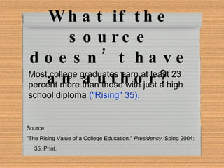 What if the source doesn’t have an author? Most college graduates earn at least 23 percent more than those with just a high school diploma  ("Rising" 35).  Source: "The Rising Value of a College Education."  Presidency . Sping 2004:  35. Print. 