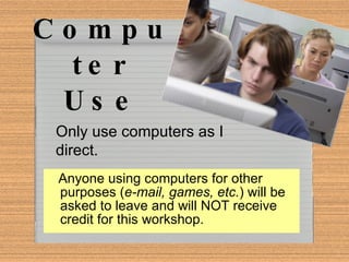 Computer Use Anyone using computers for other purposes ( e-mail, games, etc. ) will be asked to leave and will NOT receive credit for this workshop. Only use computers as I direct. 