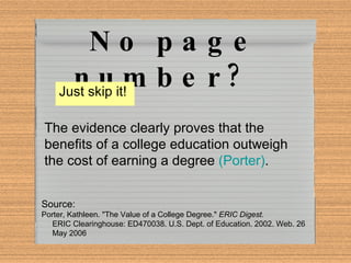 No page number?  Just skip it!  The evidence clearly proves that the benefits of a college education outweigh the cost of earning a degree  (Porter) .   Source: Porter, Kathleen. "The Value of a College Degree."  ERIC Digest.   ERIC Clearinghouse: ED470038. U.S. Dept. of Education. 2002. Web. 26  May 2006 