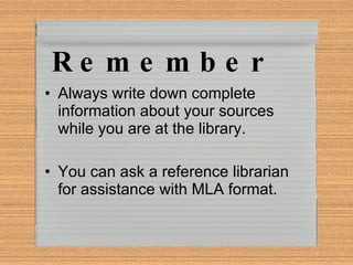 Remember Always write down complete information about your sources while you are at the library. You can ask a reference librarian for assistance with MLA format. 