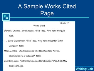 A Sample Works Cited Page Smith 12 Works Cited Dickens, Charles.  Bleak House .  1852-1853.  New York: Penguin, 1985. ---.  David Copperfield .  1849-1850.  New York: Houghton Mifflin  Company, 1958. Miller, J. Hillis.  Charles Dickens: The World and His Novels .  Bloomington: U of Indiana P, 1958. Zwerdling, Alex.  “Esther Summerson Rehabilitated.”  PMLA  88 (May 1973): 429-439. 