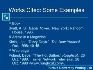 Book Byatt, A. S.  Babel Tower .  New York: Random House, 1996. Article in a Magazine Klein, Joe.  “Dizzy Days.”  The New Yorker  5 Oct. 1998: 40-45. Web page Poland, Dave.  “The Hot Button.”  Roughcut .  26 Oct. 1998.  Turner Network Television. 28 Oct. 1998 <www.roughcut.com>. Works Cited: Some Examples 