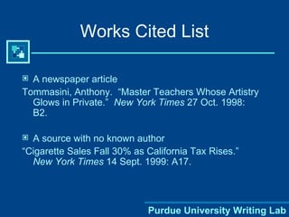 Works Cited List A newspaper article Tommasini, Anthony.  “Master Teachers Whose Artistry Glows in Private.”  New York Times  27 Oct. 1998: B2. A source with no known author “ Cigarette Sales Fall 30% as California Tax Rises.”  New York Times  14 Sept. 1999: A17. 