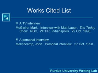 Works Cited List A TV interview McGwire, Mark.  Interview with Matt Lauer.  The Today Show .  NBC.  WTHR, Indianapolis.  22 Oct. 1998. A personal interview Mellencamp, John.  Personal interview.  27 Oct. 1998. 
