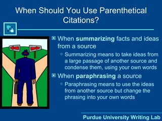 When Should You Use Parenthetical Citations? When  summarizing  facts and ideas from a source Summarizing means to take ideas from a large passage of another source and condense them, using your own words When  paraphrasing  a source Paraphrasing means to use the ideas from another source but change the phrasing into your own words 