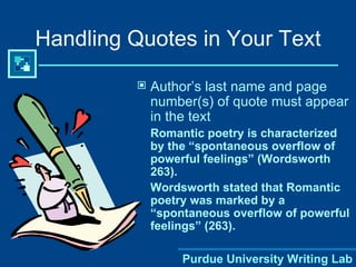 Handling Quotes in Your Text Author’s last name and page number(s) of quote must appear in the text Romantic poetry is characterized by the “spontaneous overflow of powerful feelings” (Wordsworth 263). Wordsworth stated that Romantic poetry was marked by a “spontaneous overflow of powerful feelings” (263). 