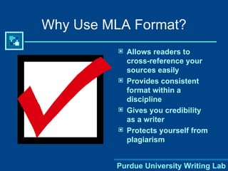 Why Use MLA Format? Allows readers to cross-reference your sources easily Provides consistent format within a discipline Gives you credibility as a writer Protects yourself from plagiarism 