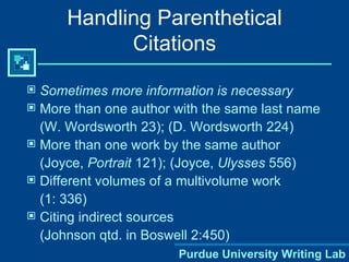 Sometimes   more information is necessary More than one author with the same last name (W. Wordsworth 23); (D. Wordsworth 224) More than one work by the same author (Joyce,  Portrait  121); (Joyce,  Ulysses  556) Different volumes of a multivolume work (1: 336) Citing indirect sources  (Johnson qtd. in Boswell 2:450) Handling Parenthetical Citations 