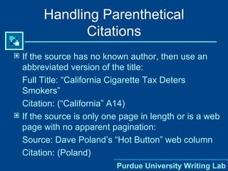 Handling Parenthetical Citations If the source has no known author, then use an abbreviated version of the title: Full Title: “California Cigarette Tax Deters Smokers” Citation: (“California” A14) If the source is only one page in length or is a web page with no apparent pagination: Source: Dave Poland’s “Hot Button” web column Citation: (Poland) 