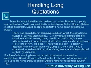 Handling Long Quotations David becomes identified and defined by James Steerforth, a young man with whom David is acquainted from his days at Salem House.  Before meeting Steerforth, David accepts Steerforth’s name as an authoritative power: There was an old door in this playground, on which the boys had a custom of carving their names. . . .  In my dread of the end of the vacation and their coming back, I could not read a boy’s name, without inquiring in what tone and with what emphasis he would read, “Take care of him.  He bites.”  There was one boy—a certain J. Steerforth—who cut his name very deep and very often, who I conceived, would read it in a rather strong voice, and afterwards pull my hair. (Dickens 68) For Steerforth, naming becomes an act of possession, as well as exploitation.  Steerforth names David for his fresh look and innocence, but also uses the name Daisy to exploit David's romantic tendencies (Dyson 122).  