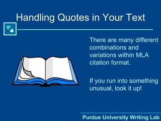 There are many different combinations and variations within MLA citation format.  If you run into something unusual, look it up!  Handling Quotes in Your Text 