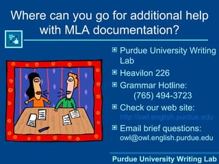 Where can you go for additional help with MLA documentation? Purdue University Writing Lab Heavilon 226 Grammar Hotline: (765) 494-3723 Check our web site:  http://owl.english.purdue.edu Email brief questions:  [email_address] Purdue University Writing Lab 