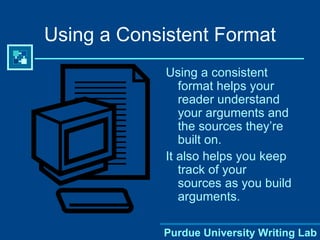 Using a Consistent Format Using a consistent format helps your reader understand your arguments and the sources they’re built on.  It also helps you keep track of your sources as you build arguments.  