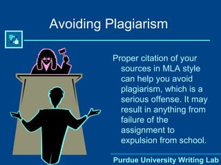 Avoiding Plagiarism Proper citation of your sources in MLA style can help you avoid plagiarism, which is a serious offense. It may result in anything from failure of the assignment to expulsion from school. 