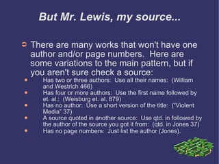 But Mr. Lewis, my source... There are many works that won't have one author and/or page numbers.  Here are some variations to the main pattern, but if you aren't sure check a source: Has two or three authors:  Use all their names:  (William and Westrich 466) Has four or more authors:  Use the first name followed by et. al.:  (Weisburg et. al. 879) Has no author:  Use a short version of the title:  (“Violent Media” 37) A source quoted in another source:  Use qtd. in followed by the author of the source you got it from:  (qtd. in Jones 37) Has no page numbers:  Just list the author (Jones) . 