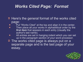 Works Cited Page:  Format Here's the general format of the works cited page: Put “Works Cited” at the top and align it in the center. Then place all your works in alphabetical order by the  first item  that appears in each entry (Usually the  author's last name). All entries are set in hanging indent which you can set up in the paragraph section of your word processor. The works cited page is always put on a separate page and is the last page of your essay. 
