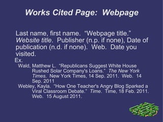 Works Cited Page:  Webpage Last name, first name.  “Webpage title.”  Website title .  Publisher (n.p. if none), Date of publication (n.d. if none).  Web.  Date you visited.  Ex. Wald, Matthew L.  “Republicans Suggest White House Rushed Solar Company's Loans.”  The New York Times .  New York Times, 14 Sep. 2011.  Web.  14 Sep. 2011 Webley, Kayla.  “How One Teacher's Angry Blog Sparked a Viral Classroom Debate.”  Time .  Time, 18 Feb. 2011.  Web.  15 August 2011. 