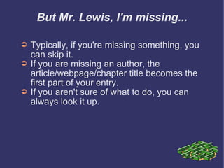 But Mr. Lewis, I'm missing... Typically, if you're missing something, you can skip it.  If you are missing an author, the article/webpage/chapter title becomes the first part of your entry. If you aren't sure of what to do, you can  always look it up. 