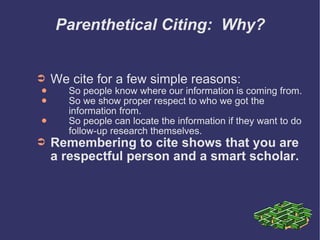 Parenthetical Citing:  Why? We cite for a few simple reasons: So people know where our information is coming from. So we show proper respect to who we got the information from. So people can locate the information if they want to do follow-up research themselves. Remembering to cite shows that you are a respectful person and a smart scholar. 