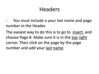 Headers
- You must include a your last name and page
number in the Header.
The easiest way to do this is to go to insert, and
choose Page #. Make sure it is in the top right
corner. Then click on the page by the page
number and add your last name.
 