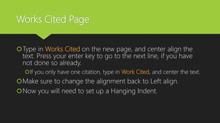 Works Cited Page
Type in Works Cited on the new page, and center align the
text. Press your enter key to go to the next line, if you have
not done so already.
If you only have one citation, type in Work Cited, and center the text.
Make sure to change the alignment back to Left align.
Now you will need to set up a Hanging Indent.
 