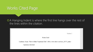 Works Cited Page
A Hanging Indent is where the first line hangs over the rest of
the lines within the citation.
 