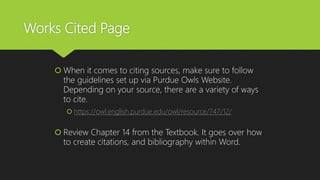 Works Cited Page
 When it comes to citing sources, make sure to follow
the guidelines set up via Purdue Owls Website.
Depending on your source, there are a variety of ways
to cite.
 https://owl.english.purdue.edu/owl/resource/747/12/
 Review Chapter 14 from the Textbook. It goes over how
to create citations, and bibliography within Word.
 