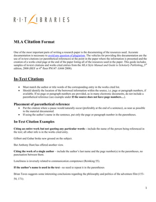 MLA Citation Format

One of the most important parts of writing a research paper is the documenting of the resources used. Accurate
documentation is necessary to avoid any question of plagiarism. The vehicles for providing this documentation are the
use of in-text citations (or parenthetical references) at the point in the paper where the information is presented and the
creation of a works cited page at the end of the paper listing all of the resources used in the paper. This guide includes
samples of in-text citations and works cited entries from the MLA Style Manual and Guide to Scholarly Publishing, 3rd
edition, 2008 (REF or 4th floor PN147 .G444 2008).


In-Text Citations
       Must match the author or title words of the corresponding entry in the works cited list.
       Should identify the location of the borrowed information within the source, i.e. page or paragraph numbers, if
        available. If no page or paragraph numbers are provided, as in many electronic documents, do not include a
        parenthetical reference (see example under If the source does not have page numbers…).

Placement of parenthetical reference
       Put the citation where a pause would naturally occur (preferably at the end of a sentence), as near as possible
        to the material documented.
       If using the author‟s name in the sentence, put only the page or paragraph number in the parentheses.

In-Text Citation Examples
Citing an entire work but not quoting any particular words – include the name of the person being referenced in
the text; all other info is in the works cited entry.

Gilbert and Gubar broke new ground on the subject.

But Anthony Hunt has offered another view.

Citing the work of a single author – include the author‟s last name and the page number(s) in the parentheses, no
punctuation between them.

Loneliness is inversely related to communication competence (Reinking 55).

If the author’s name is used in the text - no need to repeat it in the parentheses

Brian Taves suggests some interesting conclusions regarding the philosophy and politics of the adventure film (153-
54, 171).


                                                                                                                          1
 