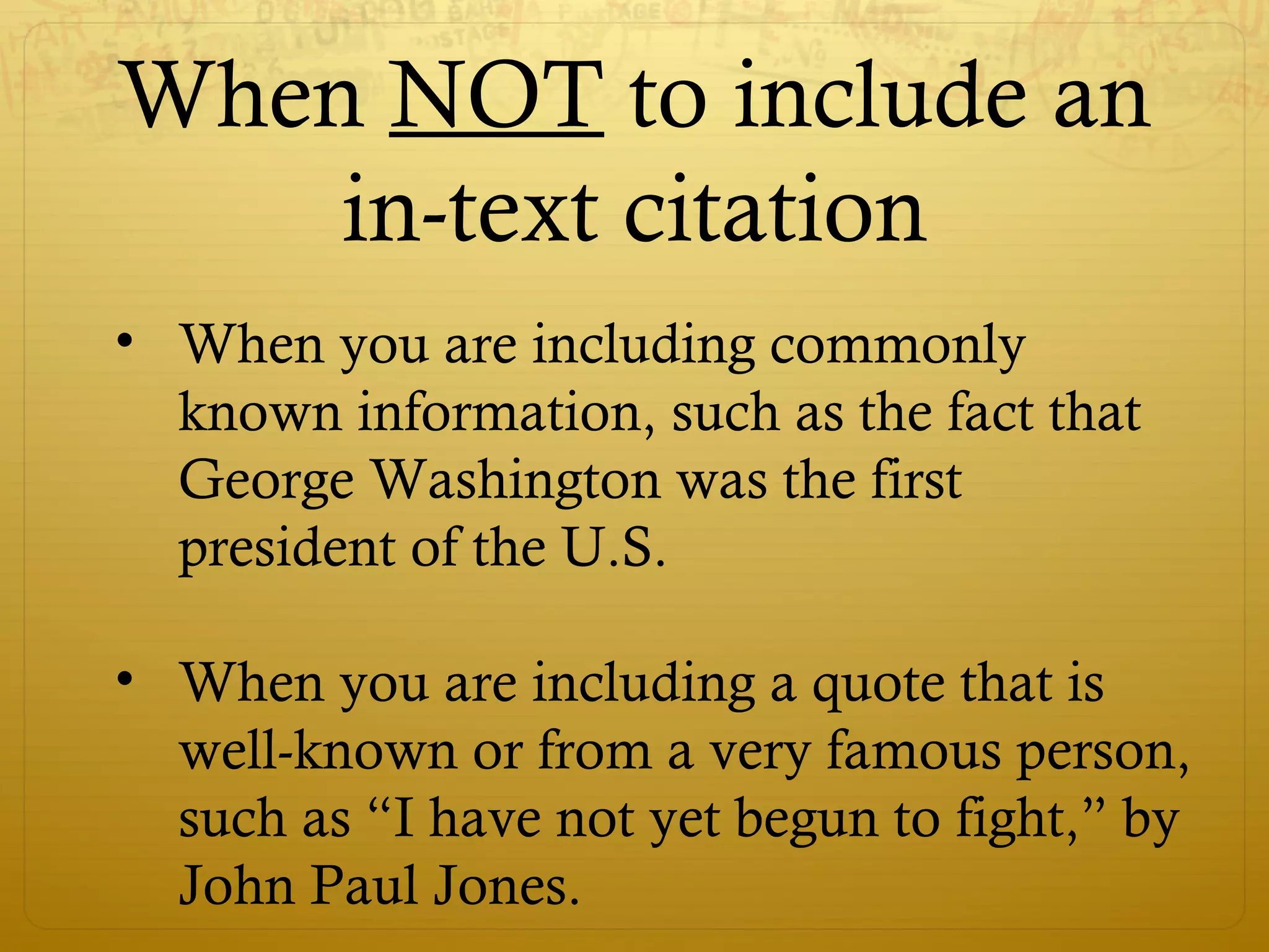 When NOT to include an
in-text citation
• When you are including commonly
known information, such as the fact that
George Washington was the first
president of the U.S.
• When you are including a quote that is
well-known or from a very famous person,
such as “I have not yet begun to fight,” by
John Paul Jones.
 