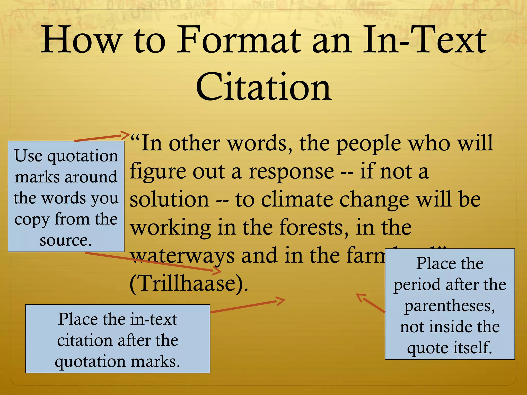 How to Format an In-Text
Citation
“In other words, the people who will
figure out a response -- if not a
solution -- to climate change will be
working in the forests, in the
waterways and in the farmland”
(Trillhaase).
Use quotation
marks around
the words you
copy from the
source.
Place the in-text
citation after the
quotation marks.
Place the
period after the
parentheses,
not inside the
quote itself.
 