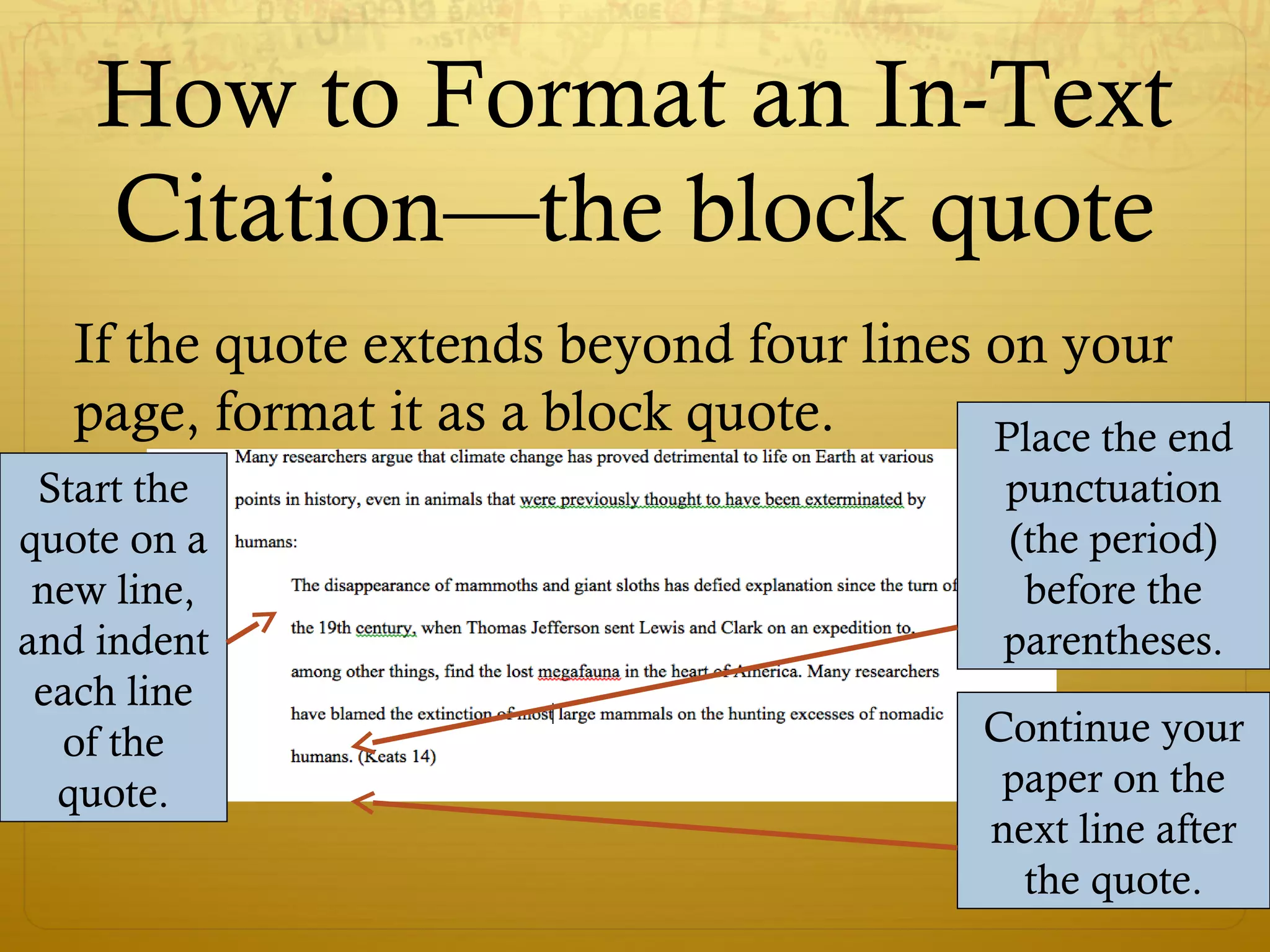 How to Format an In-Text
Citation—the block quote
If the quote extends beyond four lines on your
page, format it as a block quote.
Start the
quote on a
new line,
and indent
each line
of the
quote.
Place the end
punctuation
(the period)
before the
parentheses.
Continue your
paper on the
next line after
the quote.
 