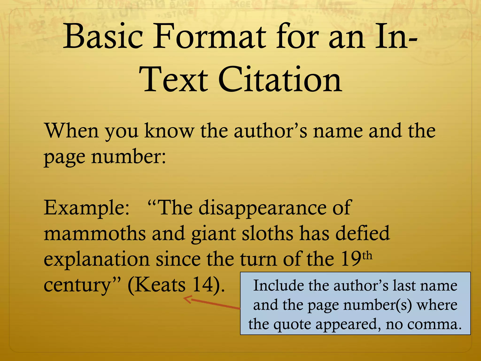 Basic Format for an In-
Text Citation
When you know the author’s name and the
page number:
Example: “The disappearance of
mammoths and giant sloths has defied
explanation since the turn of the 19th
century” (Keats 14). Include the author’s last name
and the page number(s) where
the quote appeared, no comma.
 